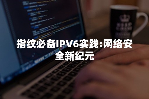 指纹必备IPV6实践:网络安全新纪元