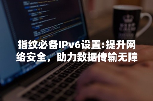 指纹必备IPv6设置:提升网络安全，助力数据传输无障碍