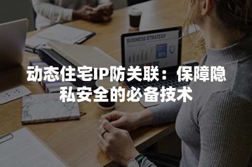 动态住宅IP防关联：保障隐私安全的必备技术