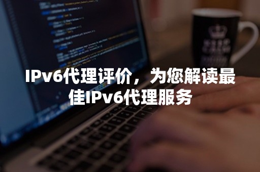 IPv6代理评价，为您解读最佳IPv6代理服务