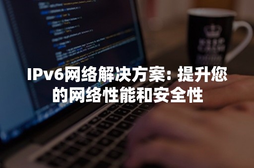 IPv6网络解决方案: 提升您的网络性能和安全性