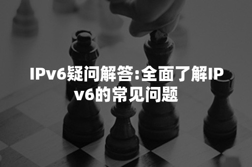 IPv6疑问解答:全面了解IPv6的常见问题