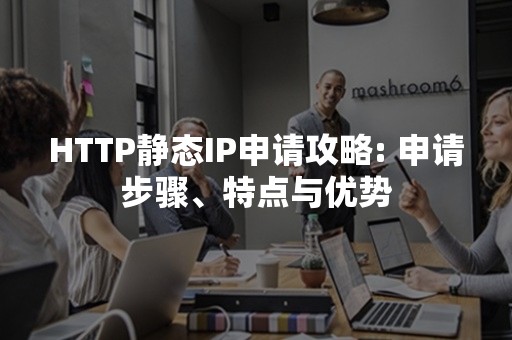 HTTP静态IP申请攻略: 申请步骤、特点与优势