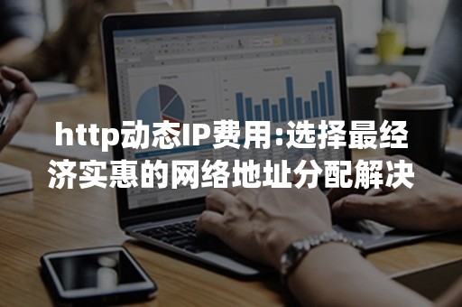 http动态IP费用:选择最经济实惠的网络地址分配解决方案