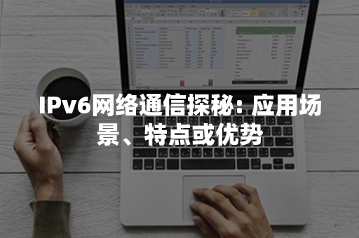 IPv6网络通信探秘: 应用场景、特点或优势