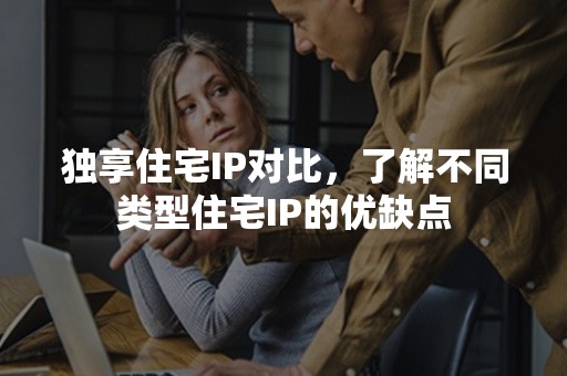 独享住宅IP对比，了解不同类型住宅IP的优缺点