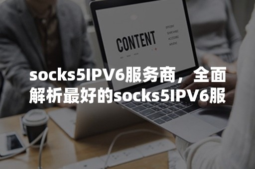 socks5IPV6服务商，全面解析最好的socks5IPV6服务商