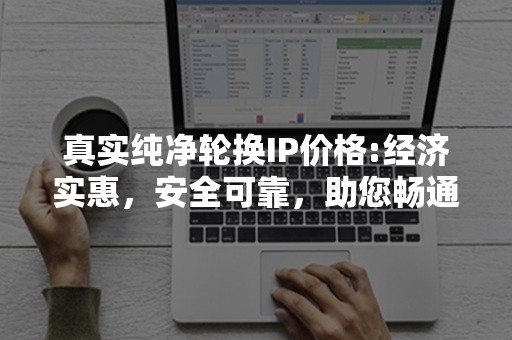 真实纯净轮换IP价格:经济实惠，安全可靠，助您畅通无阻