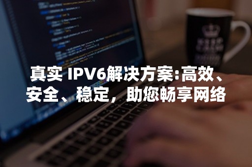 真实 IPV6解决方案:高效、安全、稳定，助您畅享网络新时代！