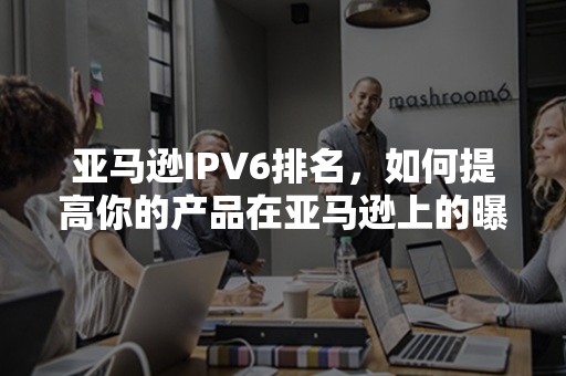 亚马逊IPV6排名，如何提高你的产品在亚马逊上的曝光度