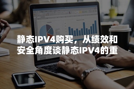 静态IPV4购买，从绩效和安全角度谈静态IPV4的重要性