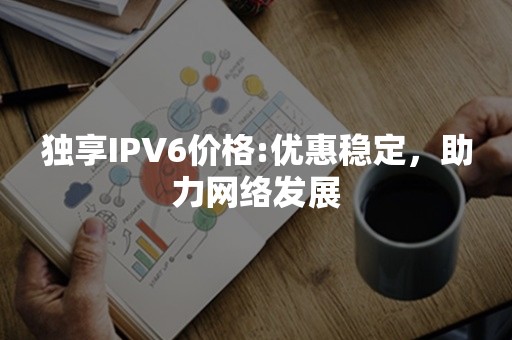 独享IPV6价格:优惠稳定，助力网络发展