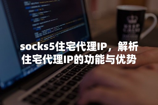 socks5住宅代理IP，解析住宅代理IP的功能与优势