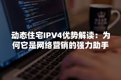 动态住宅IPV4优势解读：为何它是网络营销的强力助手