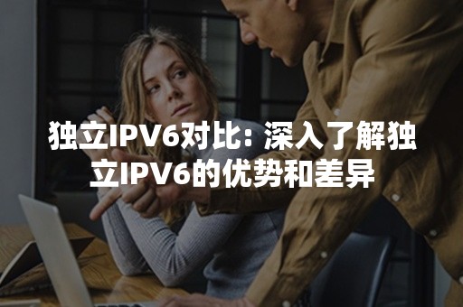 独立IPV6对比: 深入了解独立IPV6的优势和差异