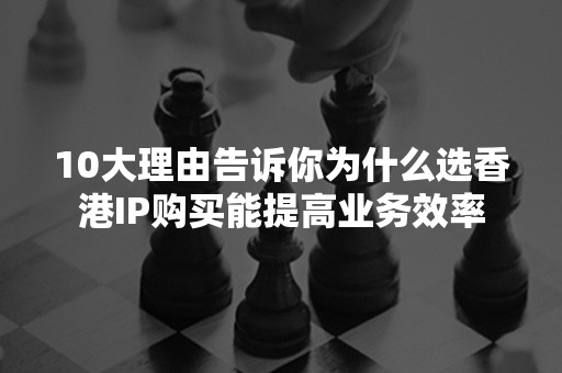 10大理由告诉你为什么选香港IP购买能提高业务效率