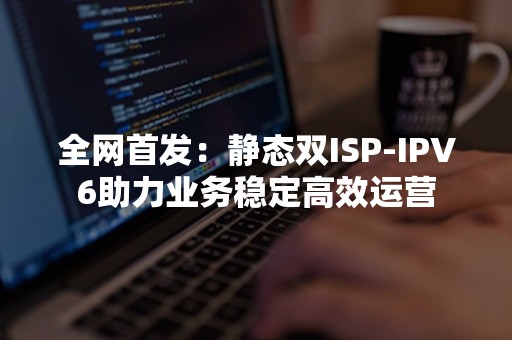 全网首发：静态双ISP-IPV6助力业务稳定高效运营