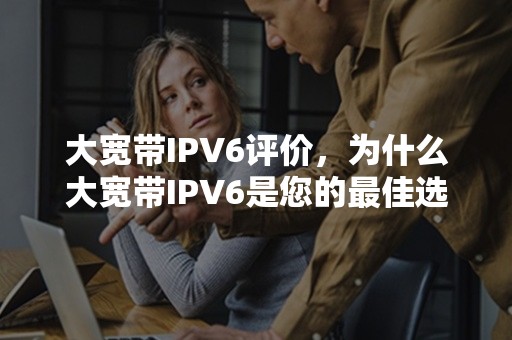 大宽带IPV6评价，为什么大宽带IPV6是您的最佳选择