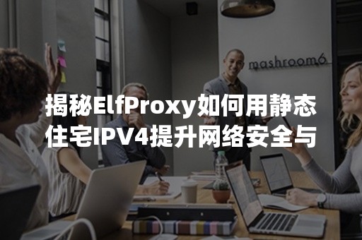 揭秘ElfProxy如何用静态住宅IPV4提升网络安全与效率