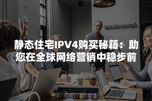 静态住宅IPV4购买秘籍：助您在全球网络营销中稳步前行