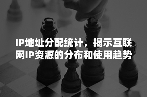 IP地址分配统计，揭示互联网IP资源的分布和使用趋势