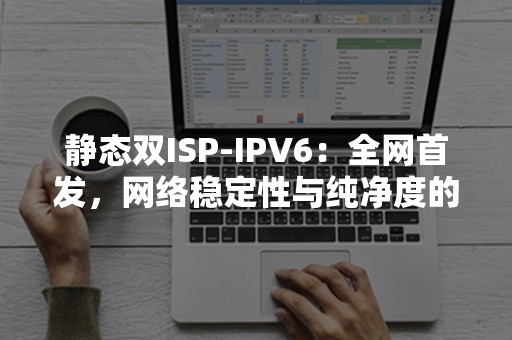 静态双ISP-IPV6：全网首发，网络稳定性与纯净度的双重保障