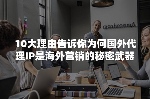 10大理由告诉你为何国外代理IP是海外营销的秘密武器！