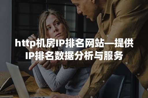 http机房IP排名网站—提供IP排名数据分析与服务