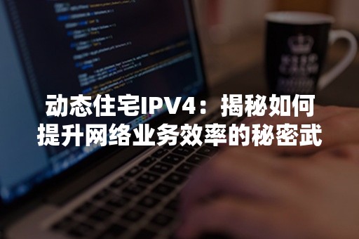 动态住宅IPV4：揭秘如何提升网络业务效率的秘密武器！