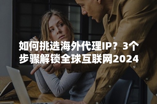 如何挑选海外代理IP？3个步骤解锁全球互联网2024新技巧