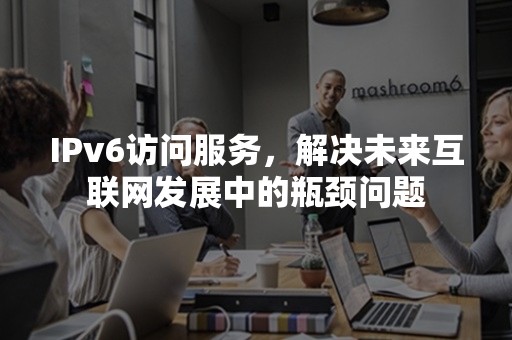 IPv6访问服务，解决未来互联网发展中的瓶颈问题