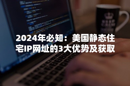 2024年必知：美国静态住宅IP网址的3大优势及获取攻略