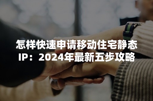 怎样快速申请移动住宅静态IP：2024年最新五步攻略