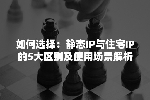 如何选择：静态IP与住宅IP的5大区别及使用场景解析（2024版）