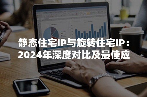 静态住宅IP与旋转住宅IP：2024年深度对比及最佳应用场景解析