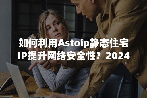 如何利用Astoip静态住宅IP提升网络安全性？2024年最新攻略