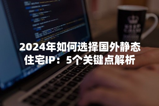 2024年如何选择国外静态住宅IP：5个关键点解析