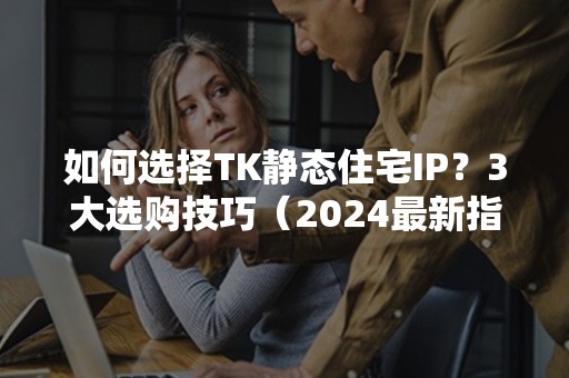 如何选择TK静态住宅IP？3大选购技巧（2024最新指南）