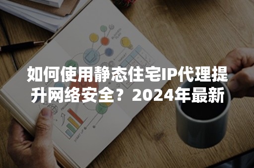 如何使用静态住宅IP代理提升网络安全？2024年最新攻略