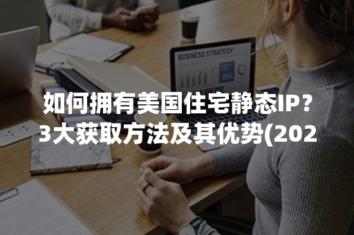 如何拥有美国住宅静态IP？3大获取方法及其优势(2024版)