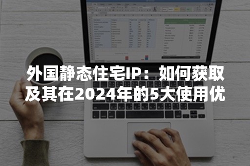 外国静态住宅IP：如何获取及其在2024年的5大使用优势