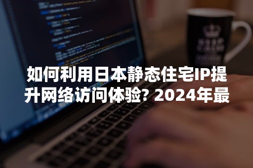 如何利用日本静态住宅IP提升网络访问体验? 2024年最新攻略