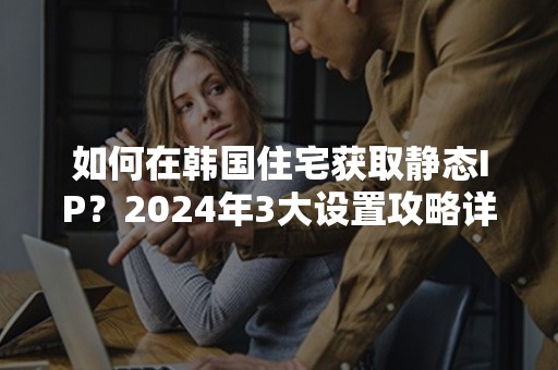 如何在韩国住宅获取静态IP？2024年3大设置攻略详解