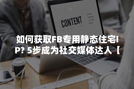 如何获取FB专用静态住宅IP? 5步成为社交媒体达人【2024版】