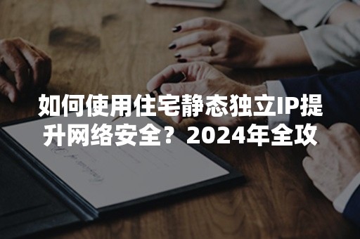 如何使用住宅静态独立IP提升网络安全？2024年全攻略