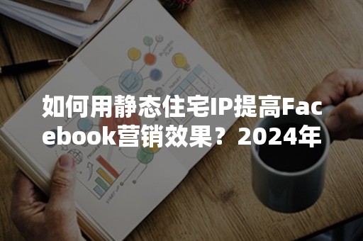 如何用静态住宅IP提高Facebook营销效果？2024年实用攻略