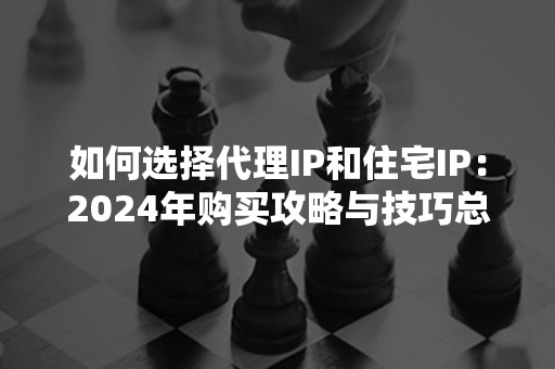 如何选择代理IP和住宅IP：2024年购买攻略与技巧总结