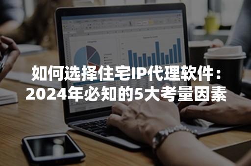 如何选择住宅IP代理软件：2024年必知的5大考量因素