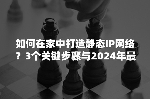 如何在家中打造静态IP网络？3个关键步骤与2024年最新攻略