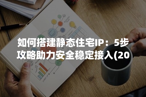 如何搭建静态住宅IP：5步攻略助力安全稳定接入(2024实用指南)